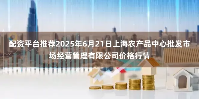 配资平台推荐2025年6月21日上海农产品中心批发市场经营管理有限公司价格行情