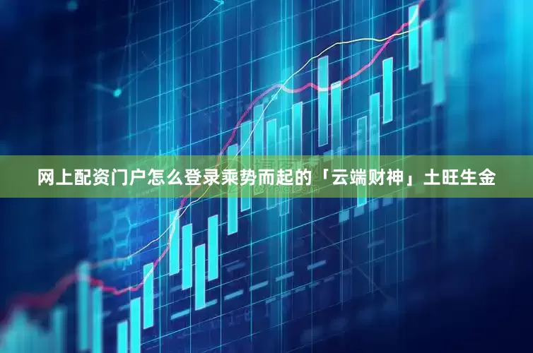 网上配资门户怎么登录乘势而起的「云端财神」土旺生金