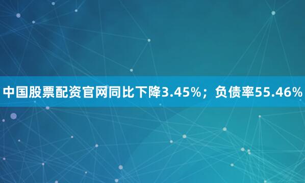 中国股票配资官网同比下降3.45%；负债率55.46%