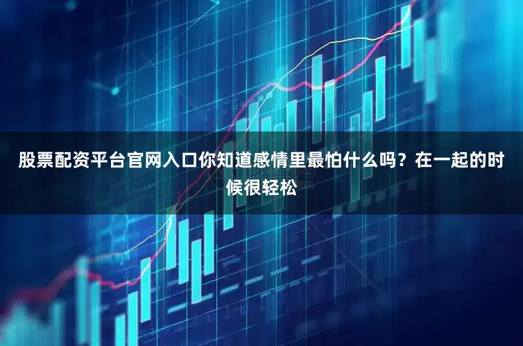 股票配资平台官网入口你知道感情里最怕什么吗？在一起的时候很轻松