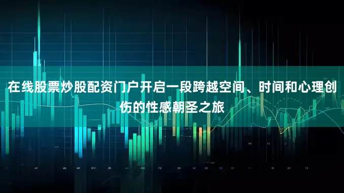 在线股票炒股配资门户开启一段跨越空间、时间和心理创伤的性感朝圣之旅