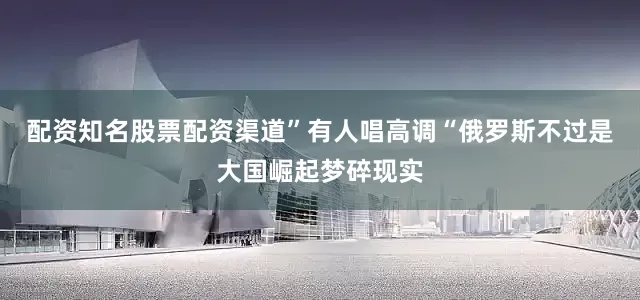 配资知名股票配资渠道”有人唱高调“俄罗斯不过是大国崛起梦碎现实