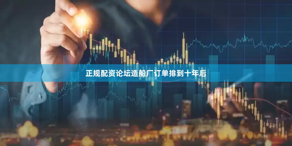 正规配资论坛造船厂订单排到十年后