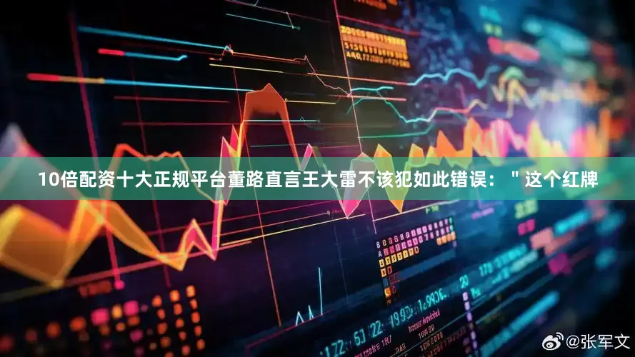 10倍配资十大正规平台董路直言王大雷不该犯如此错误：＂这个红牌