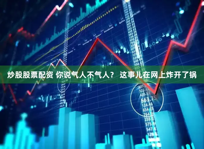 炒股股票配资 你说气人不气人？ 这事儿在网上炸开了锅